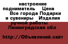 настроение подниматель) › Цена ­ 200 - Все города Подарки и сувениры » Изделия ручной работы   . Ленинградская обл.